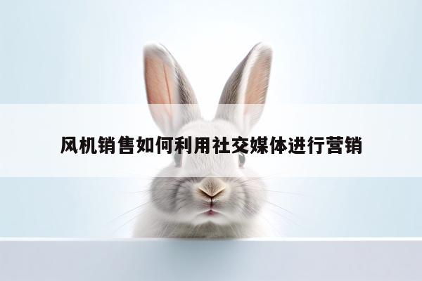 风机销售如何利用社交媒体进行营销