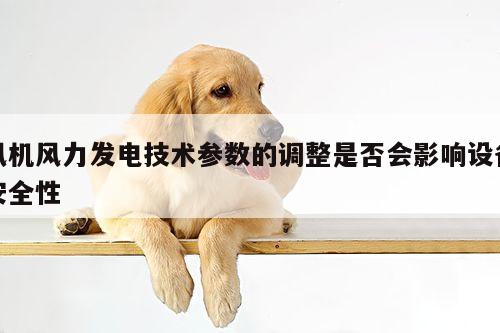 风机风力发电技术参数的调整是否会影响设备安全性