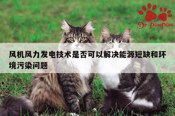 风机风力发电技术是否可以解决能源短缺和环境污染问题